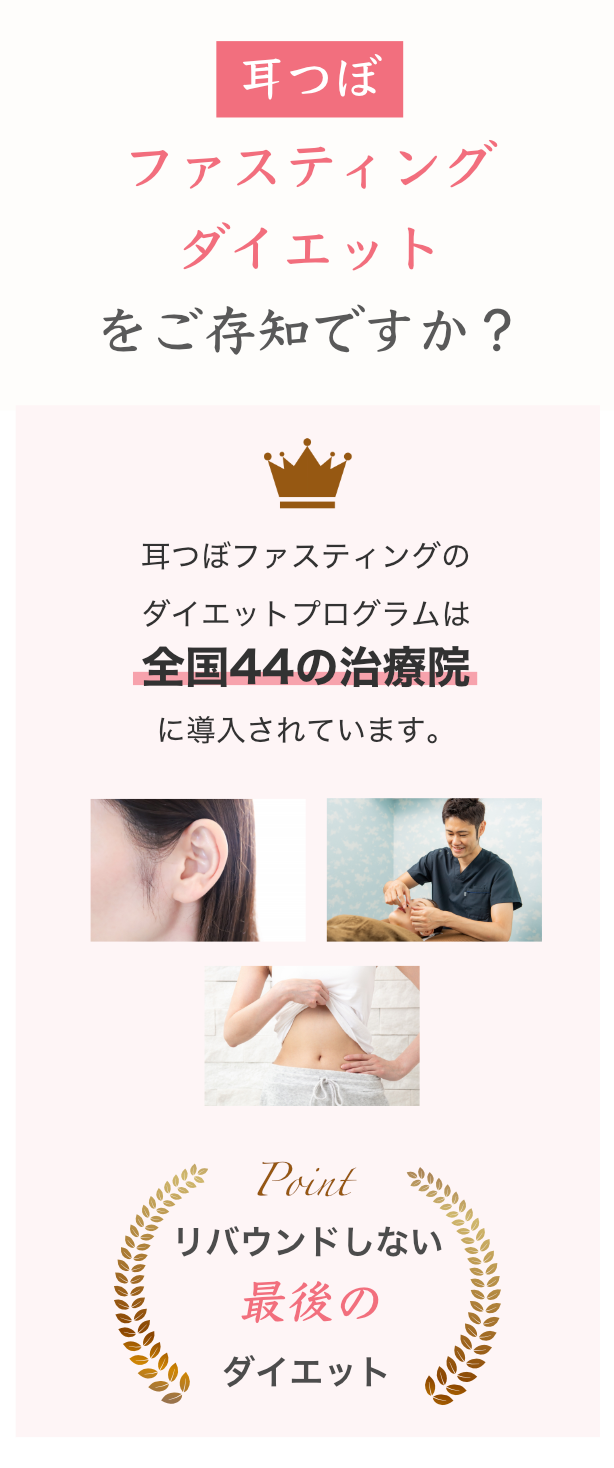耳つぼファスティングダイエットをご存知ですか？

【実績】

耳つぼファスティングのダイエットプログラムは全国44の治療院に導入されています。

【ポイント】

Point リバウンドしない最後のダイエット